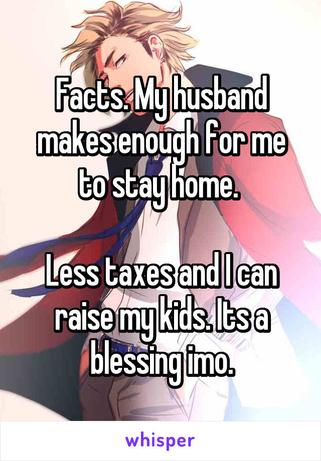 Facts. My husband makes enough for me to stay home. 

Less taxes and I can raise my kids. Its a blessing imo.