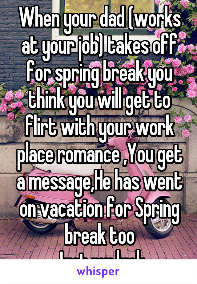 When your dad (works at your job) takes off for spring break you think you will get to flirt with your work place romance ,You get a message,He has went on vacation for Spring break too
Just my luck