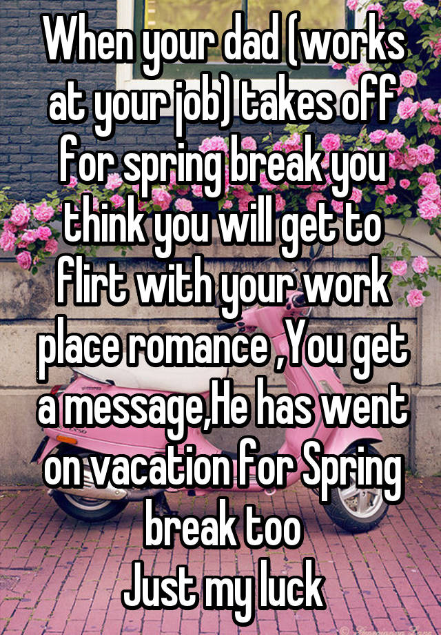 When your dad (works at your job) takes off for spring break you think you will get to flirt with your work place romance ,You get a message,He has went on vacation for Spring break too
Just my luck