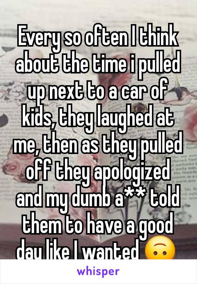 Every so often I think about the time i pulled up next to a car of kids, they laughed at me, then as they pulled off they apologized and my dumb a** told them to have a good day like I wanted 🙃 