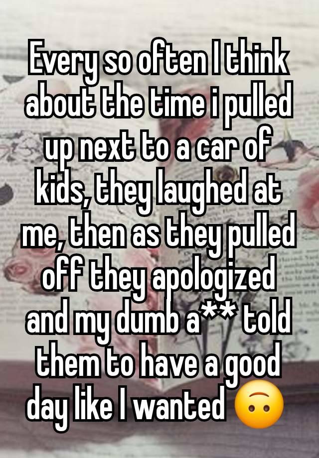 Every so often I think about the time i pulled up next to a car of kids, they laughed at me, then as they pulled off they apologized and my dumb a** told them to have a good day like I wanted 🙃 