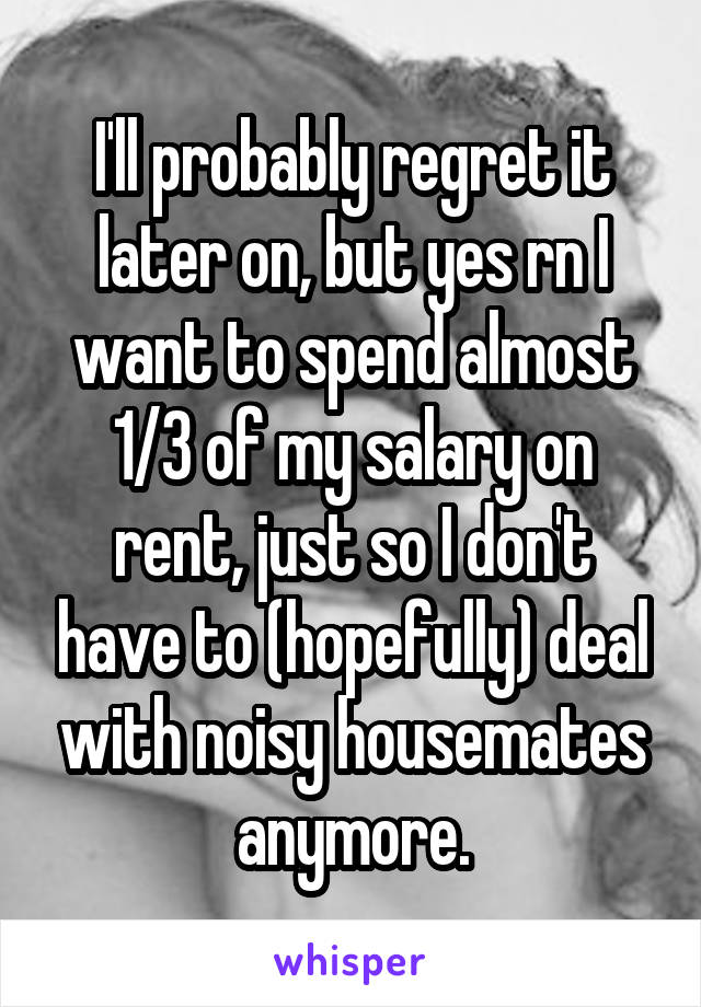 I'll probably regret it later on, but yes rn I want to spend almost 1/3 of my salary on rent, just so I don't have to (hopefully) deal with noisy housemates anymore.