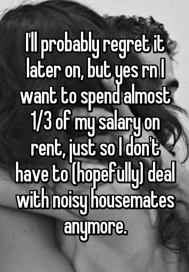 I'll probably regret it later on, but yes rn I want to spend almost 1/3 of my salary on rent, just so I don't have to (hopefully) deal with noisy housemates anymore.