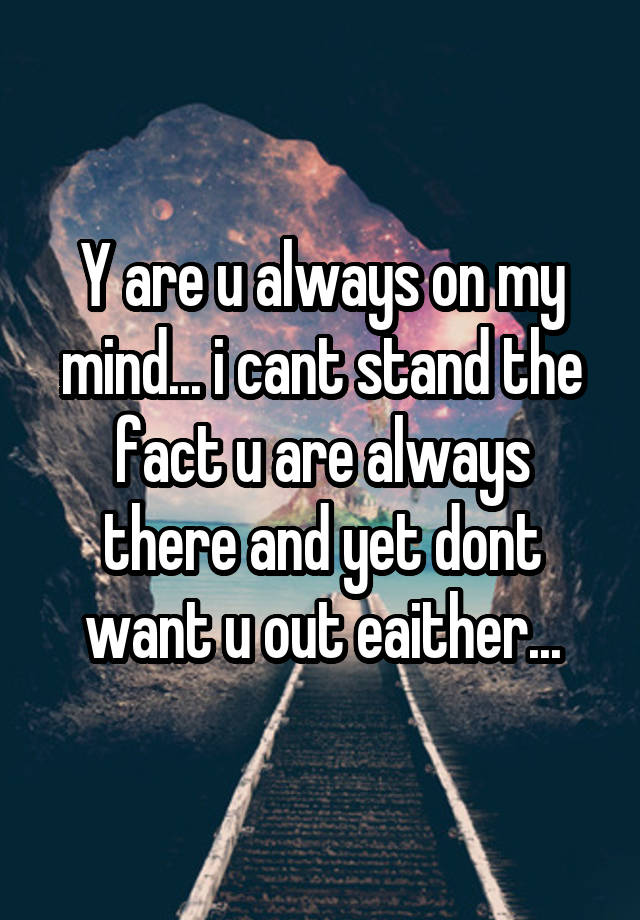 Y are u always on my mind... i cant stand the fact u are always there and yet dont want u out eaither...