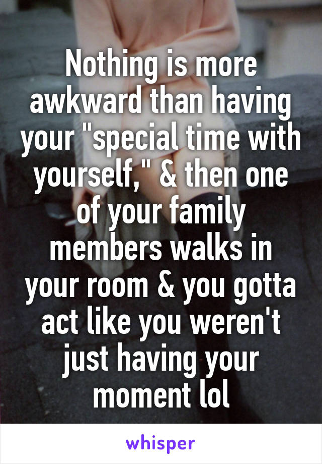 Nothing is more awkward than having your "special time with yourself," & then one of your family members walks in your room & you gotta act like you weren't just having your moment lol