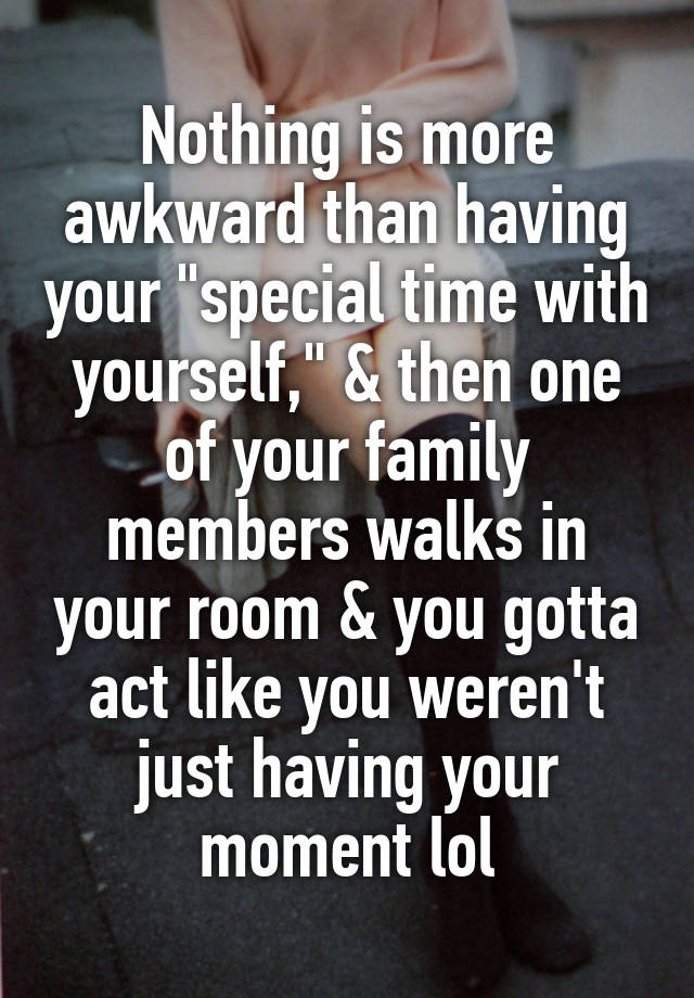 Nothing is more awkward than having your "special time with yourself," & then one of your family members walks in your room & you gotta act like you weren't just having your moment lol