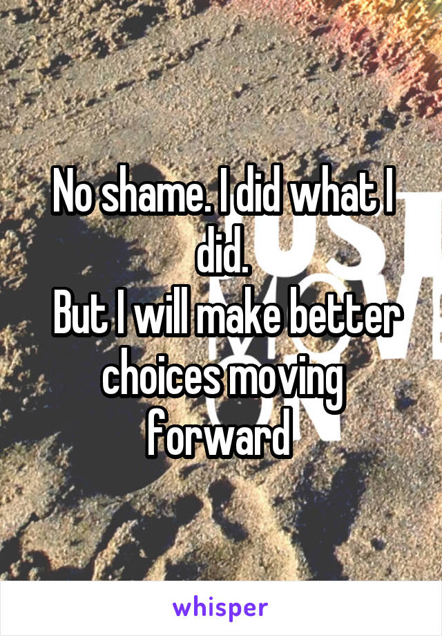 No shame. I did what I did.
 But I will make better choices moving forward 