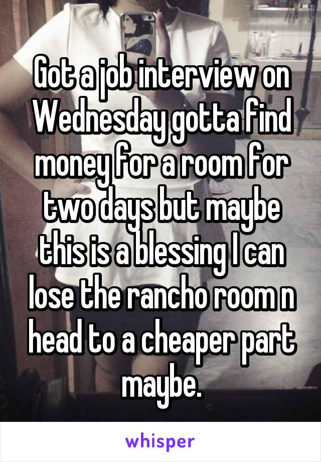 Got a job interview on Wednesday gotta find money for a room for two days but maybe this is a blessing I can lose the rancho room n head to a cheaper part maybe.