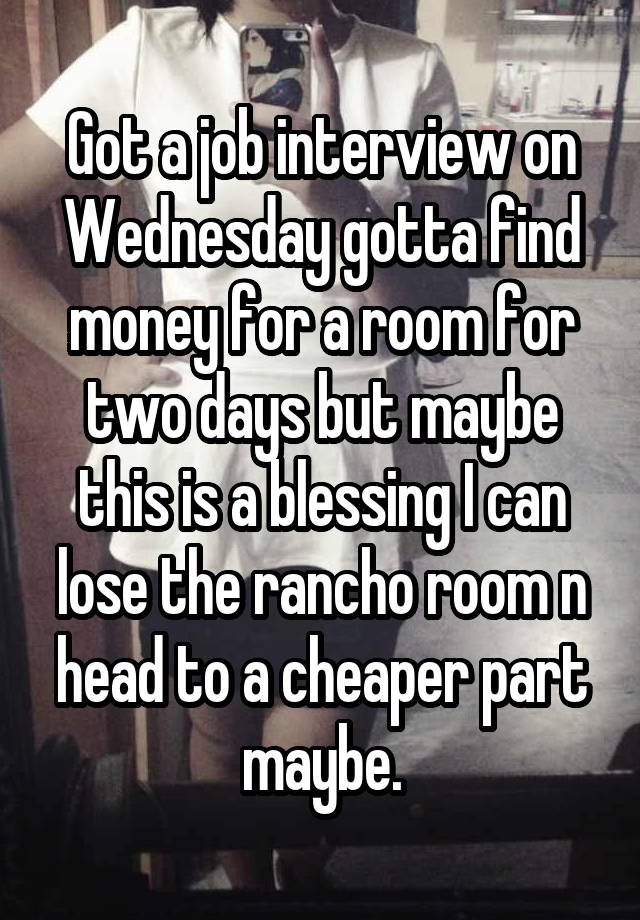 Got a job interview on Wednesday gotta find money for a room for two days but maybe this is a blessing I can lose the rancho room n head to a cheaper part maybe.