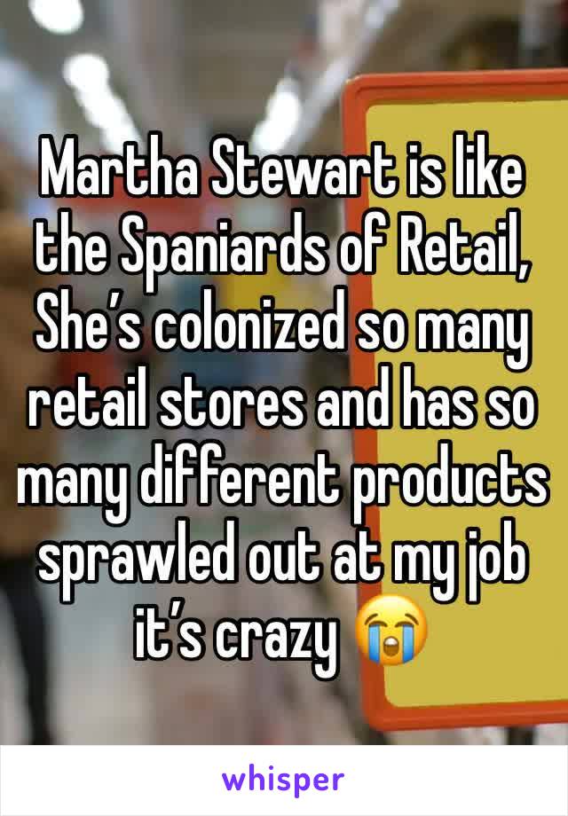 Martha Stewart is like the Spaniards of Retail, 
She’s colonized so many retail stores and has so many different products sprawled out at my job it’s crazy 😭