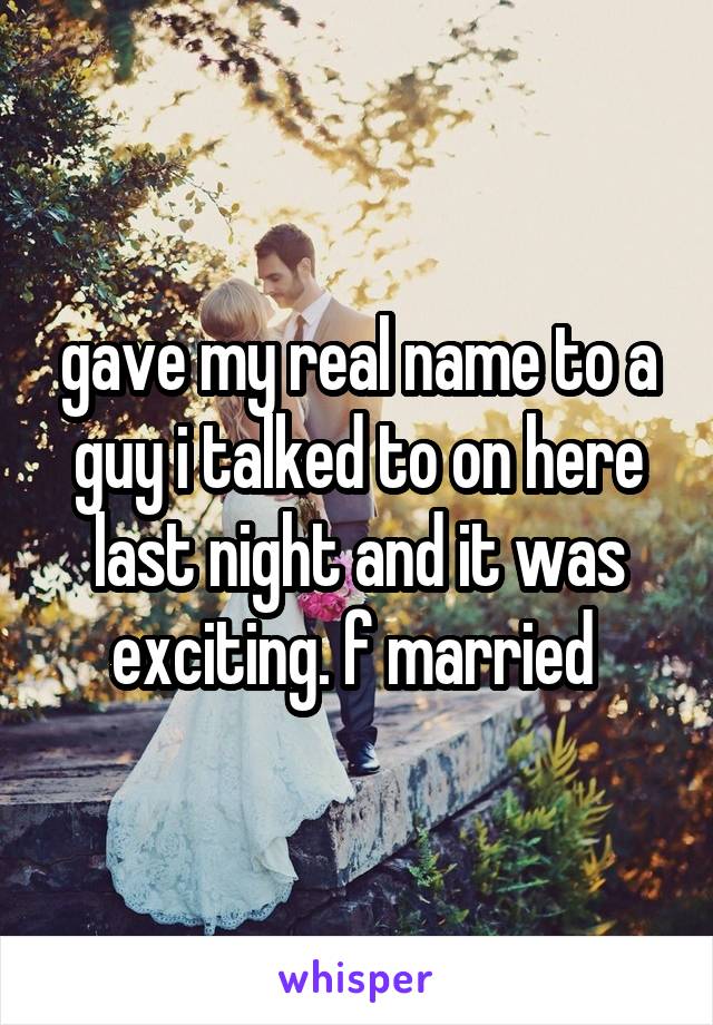 gave my real name to a guy i talked to on here last night and it was exciting. f married 