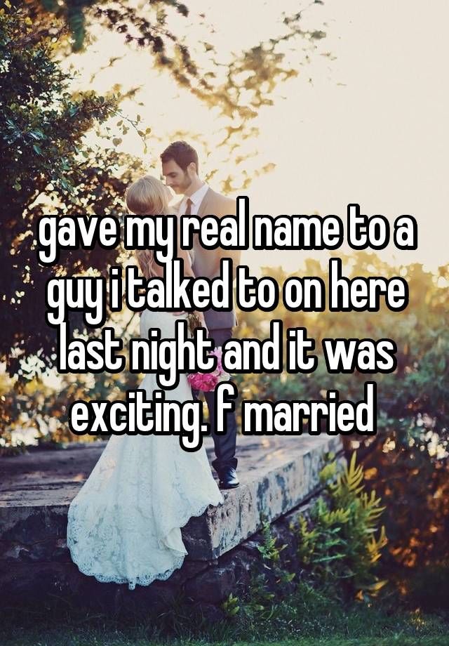 gave my real name to a guy i talked to on here last night and it was exciting. f married 