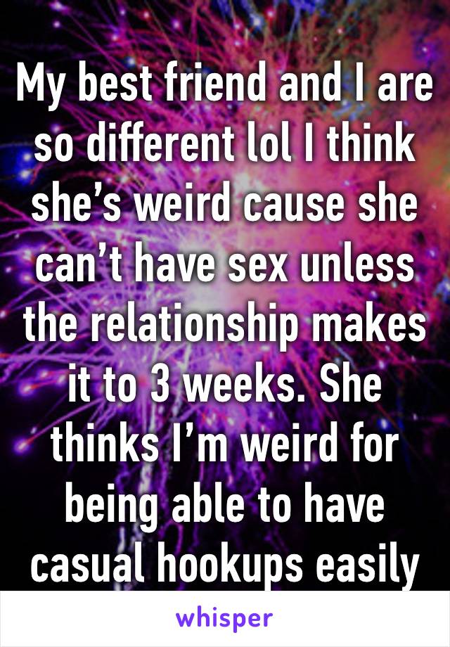 My best friend and I are so different lol I think she’s weird cause she can’t have sex unless the relationship makes it to 3 weeks. She thinks I’m weird for being able to have casual hookups easily