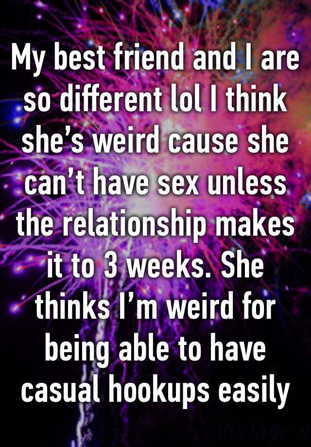 My best friend and I are so different lol I think she’s weird cause she can’t have sex unless the relationship makes it to 3 weeks. She thinks I’m weird for being able to have casual hookups easily