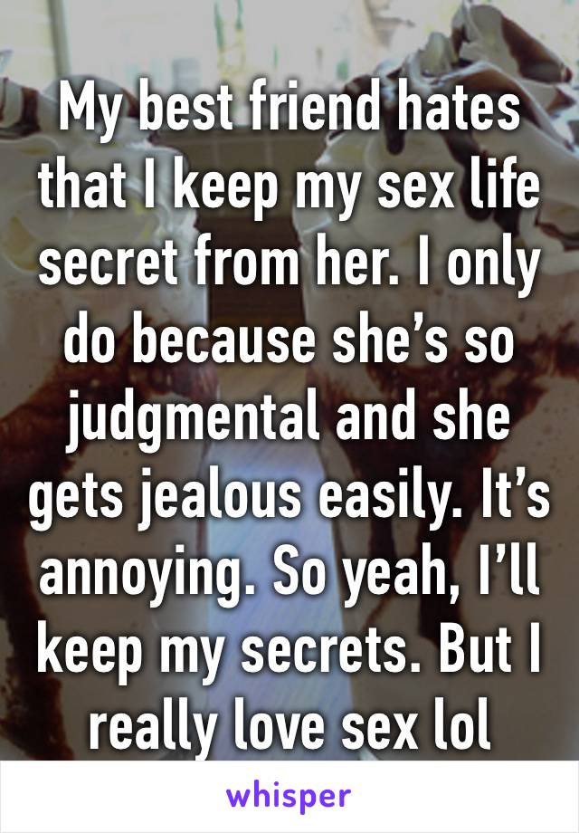 My best friend hates that I keep my sex life secret from her. I only do because she’s so judgmental and she gets jealous easily. It’s annoying. So yeah, I’ll keep my secrets. But I really love sex lol