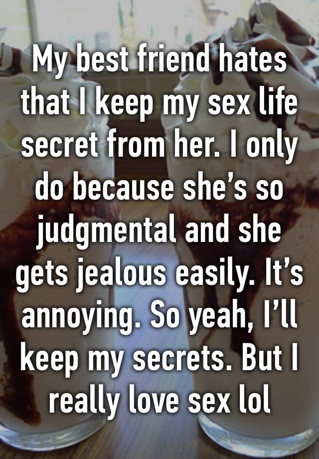 My best friend hates that I keep my sex life secret from her. I only do because she’s so judgmental and she gets jealous easily. It’s annoying. So yeah, I’ll keep my secrets. But I really love sex lol