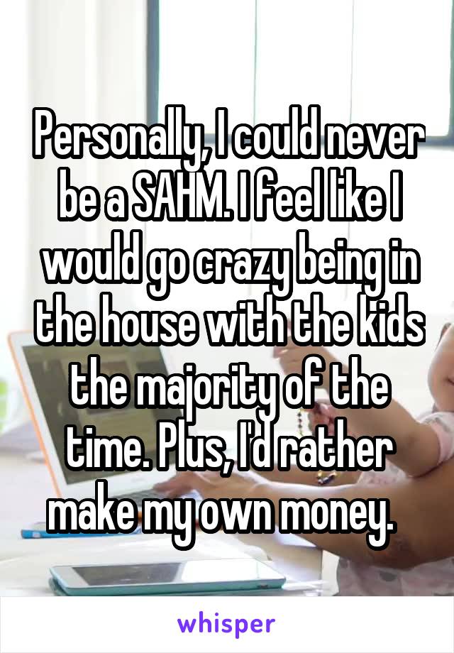 Personally, I could never be a SAHM. I feel like I would go crazy being in the house with the kids the majority of the time. Plus, I'd rather make my own money.  