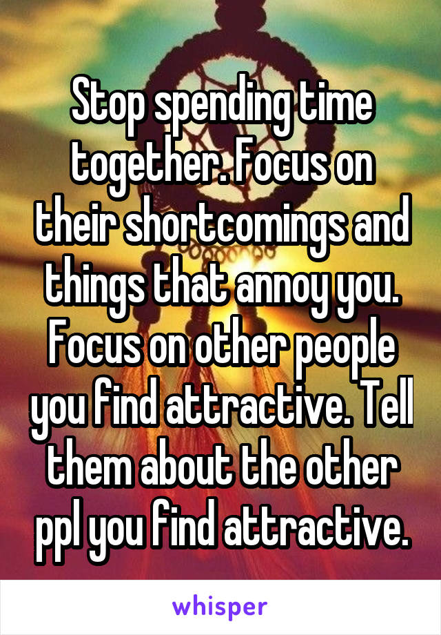 Stop spending time together. Focus on their shortcomings and things that annoy you. Focus on other people you find attractive. Tell them about the other ppl you find attractive.