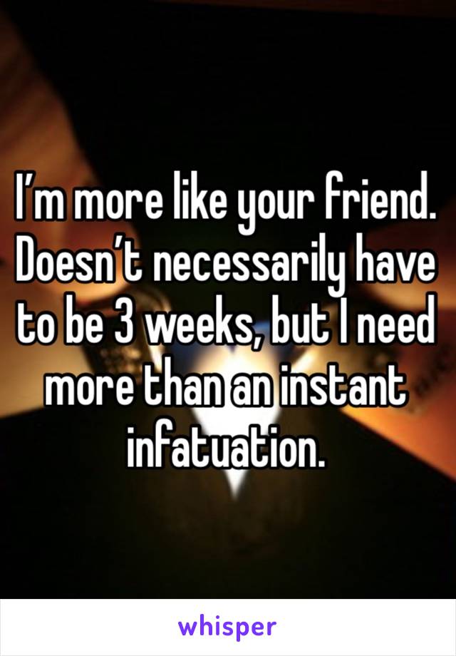 I’m more like your friend. Doesn’t necessarily have to be 3 weeks, but I need more than an instant infatuation.