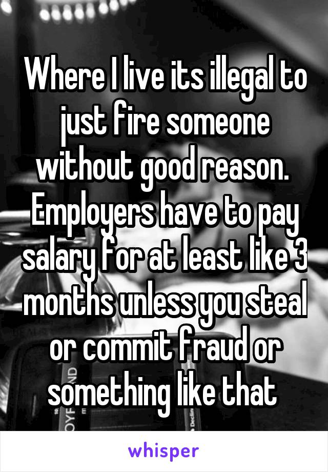 Where I live its illegal to just fire someone without good reason.  Employers have to pay salary for at least like 3 months unless you steal or commit fraud or something like that 