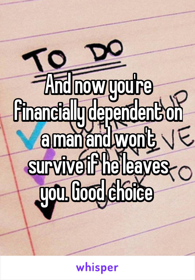 And now you're financially dependent on a man and won't survive if he leaves you. Good choice 