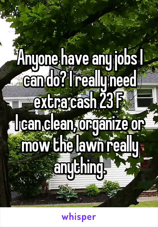 Anyone have any jobs I can do? I really need extra cash 23 F 
I can clean, organize or mow the lawn really anything.