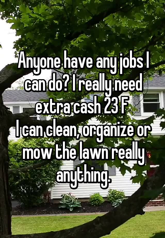 Anyone have any jobs I can do? I really need extra cash 23 F 
I can clean, organize or mow the lawn really anything.