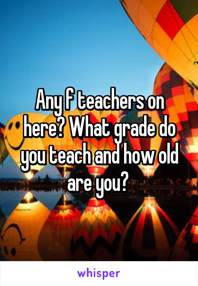 Any f teachers on here? What grade do you teach and how old are you? 