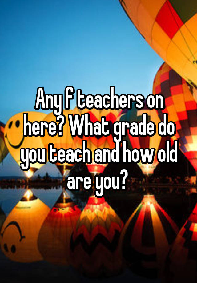 Any f teachers on here? What grade do you teach and how old are you? 