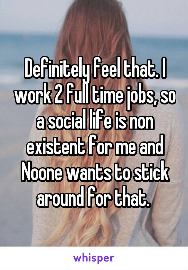 Definitely feel that. I work 2 full time jobs, so a social life is non existent for me and Noone wants to stick around for that. 