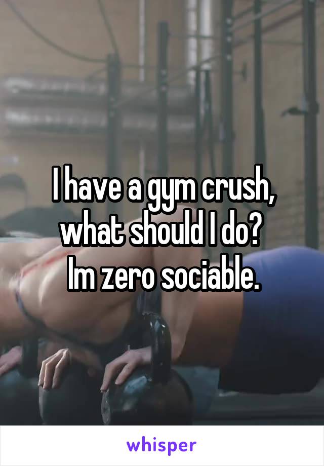 I have a gym crush, what should I do? 
Im zero sociable.