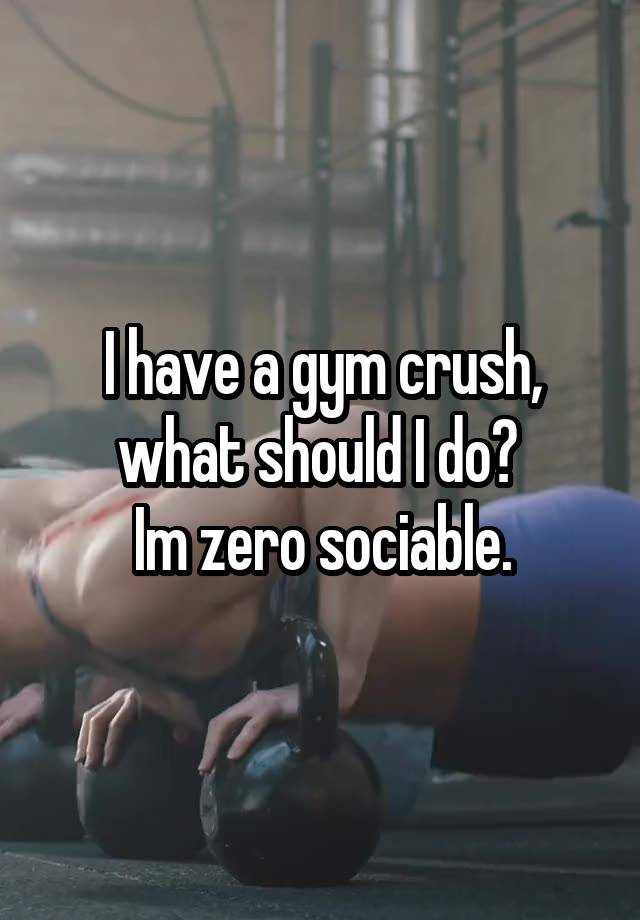 I have a gym crush, what should I do? 
Im zero sociable.