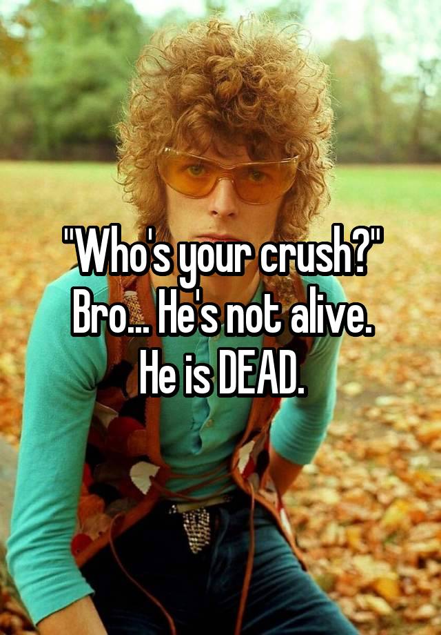 "Who's your crush?"
Bro... He's not alive.
He is DEAD.