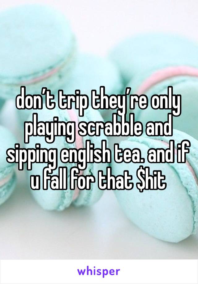 don’t trip they’re only playing scrabble and sipping english tea. and if u fall for that $hit