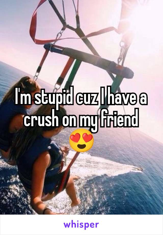 I'm stupid cuz I have a crush on my friend
😍