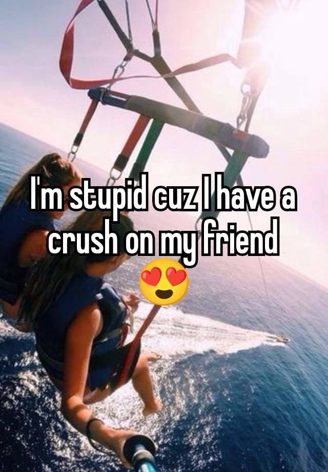 I'm stupid cuz I have a crush on my friend
😍