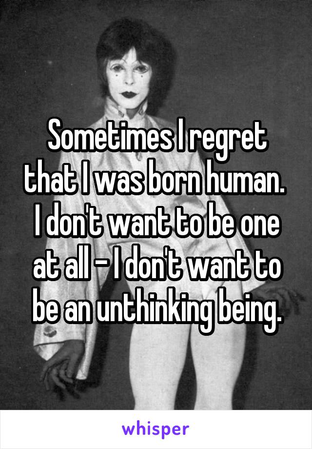 Sometimes I regret that I was born human.  I don't want to be one at all - I don't want to be an unthinking being.