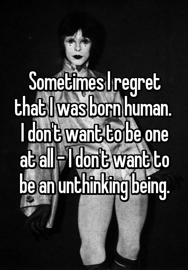 Sometimes I regret that I was born human.  I don't want to be one at all - I don't want to be an unthinking being.