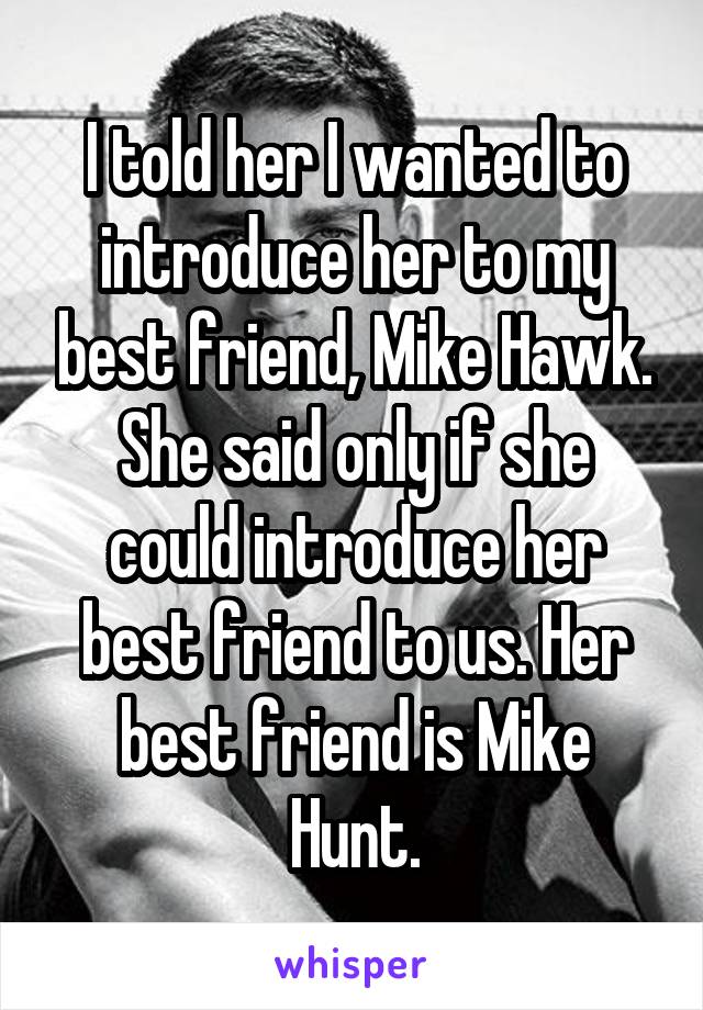 I told her I wanted to introduce her to my best friend, Mike Hawk. She said only if she could introduce her best friend to us. Her best friend is Mike Hunt.