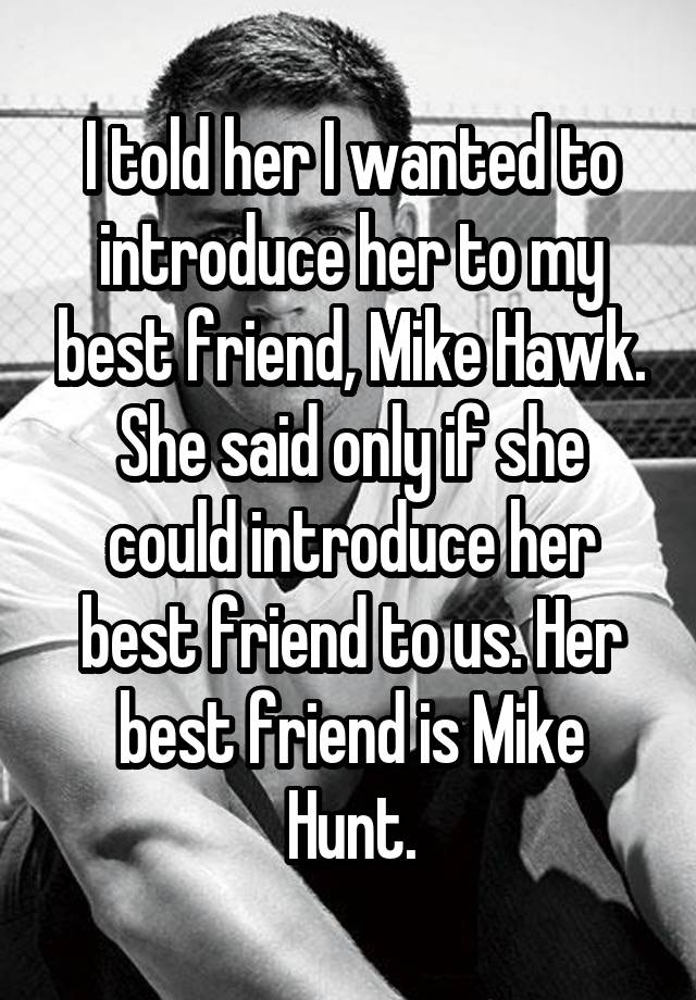 I told her I wanted to introduce her to my best friend, Mike Hawk. She said only if she could introduce her best friend to us. Her best friend is Mike Hunt.