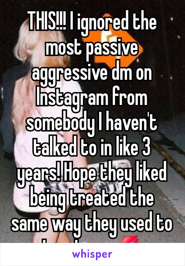 THIS!!! I ignored the most passive aggressive dm on Instagram from somebody I haven't talked to in like 3 years! Hope they liked being treated the same way they used to treat me 💋