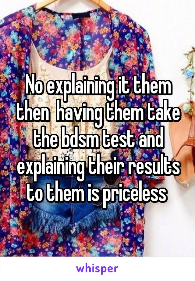 No explaining it them then  having them take the bdsm test and explaining their results to them is priceless 