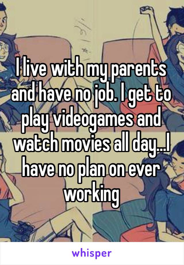 I live with my parents and have no job. I get to play videogames and watch movies all day…I have no plan on ever working 