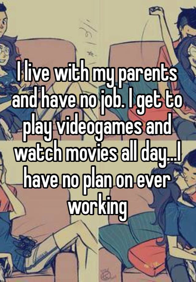 I live with my parents and have no job. I get to play videogames and watch movies all day…I have no plan on ever working 