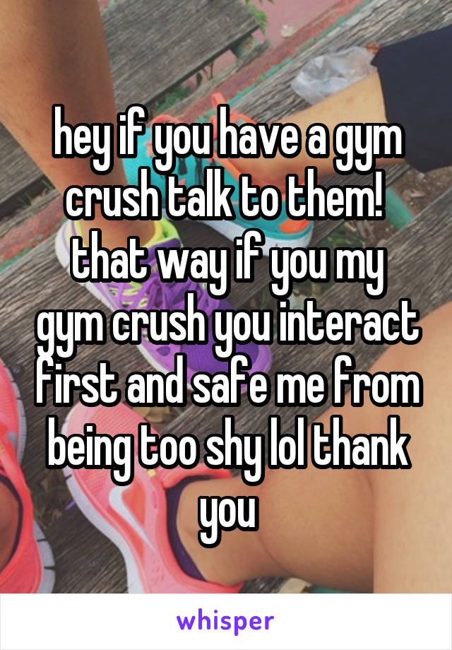 hey if you have a gym crush talk to them! 
that way if you my gym crush you interact first and safe me from being too shy lol thank you