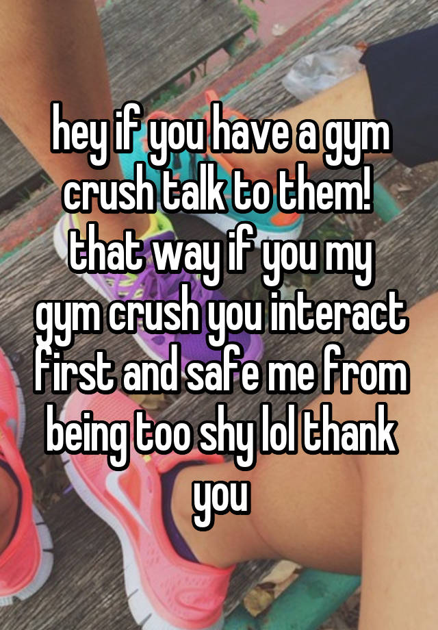 hey if you have a gym crush talk to them! 
that way if you my gym crush you interact first and safe me from being too shy lol thank you