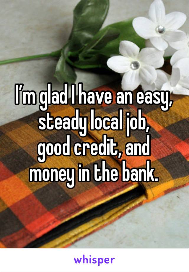 I’m glad I have an easy, steady local job,
good credit, and
money in the bank.