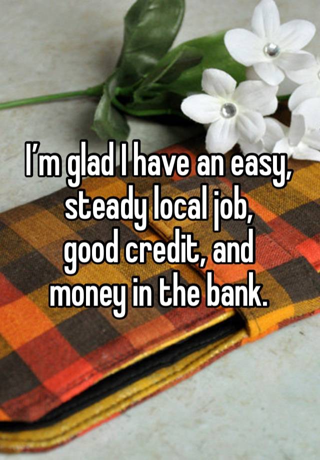 I’m glad I have an easy, steady local job,
good credit, and
money in the bank.