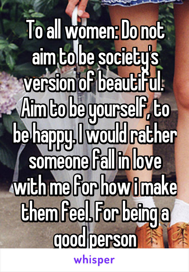 To all women: Do not aim to be society's version of beautiful.  Aim to be yourself, to be happy. I would rather someone fall in love with me for how i make them feel. For being a good person