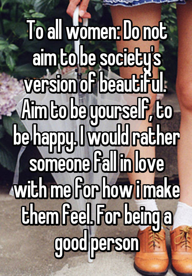 To all women: Do not aim to be society's version of beautiful.  Aim to be yourself, to be happy. I would rather someone fall in love with me for how i make them feel. For being a good person